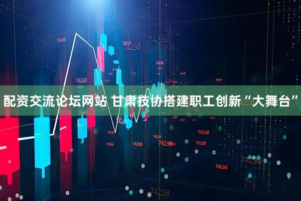 配资交流论坛网站 甘肃技协搭建职工创新“大舞台”